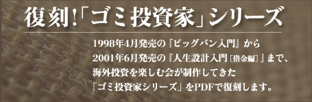 復刻「ゴミ投資家」PDFシリーズ　1998年4月発売の『ビッグバン入門』から2001年6月発売の『人生設計入門［借金編］』まで、海外投資を楽しむ会が制作してきた 「ゴミ投資家シリーズ」をPDFで復刻します。